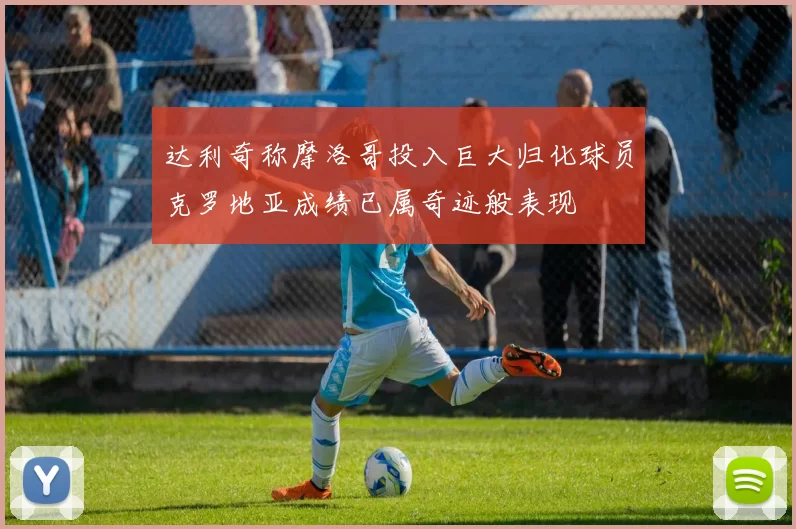 达利奇称摩洛哥投入巨大归化球员克罗地亚成绩已属奇迹般表现