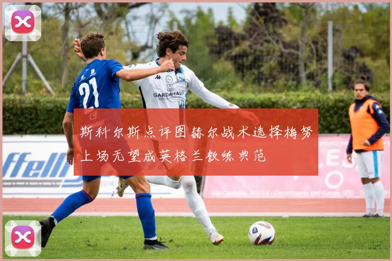 斯科尔斯点评图赫尔战术选择梅努上场无望成英格兰教练典范