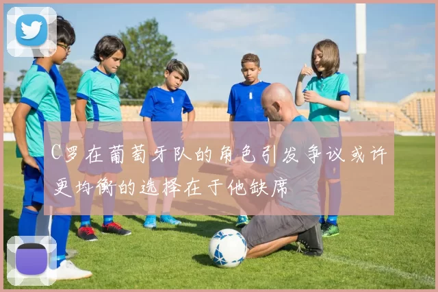 C罗在葡萄牙队的角色引发争议或许更均衡的选择在于他缺席