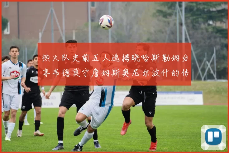 热火队史前五人选揭晓哈斯勒姆分享韦德莫宁詹姆斯奥尼尔波什的传奇地位