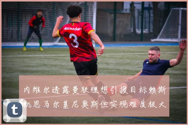 内维尔透露曼联理想引援目标赖斯凯恩马尔基尼奥斯但实现难度极大