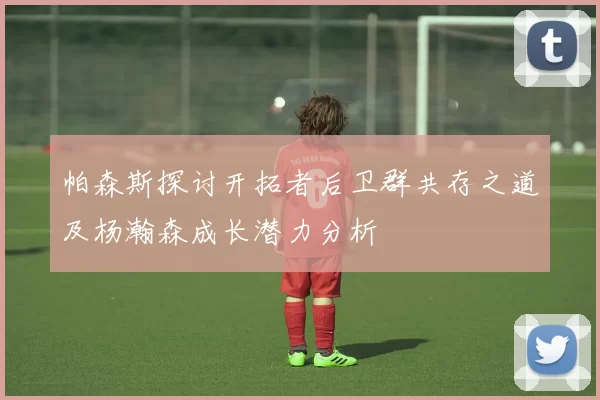 帕森斯探讨开拓者后卫群共存之道及杨瀚森成长潜力分析