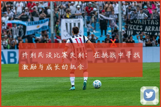 许利民谈比赛失利：在挑战中寻找激励与成长的机会