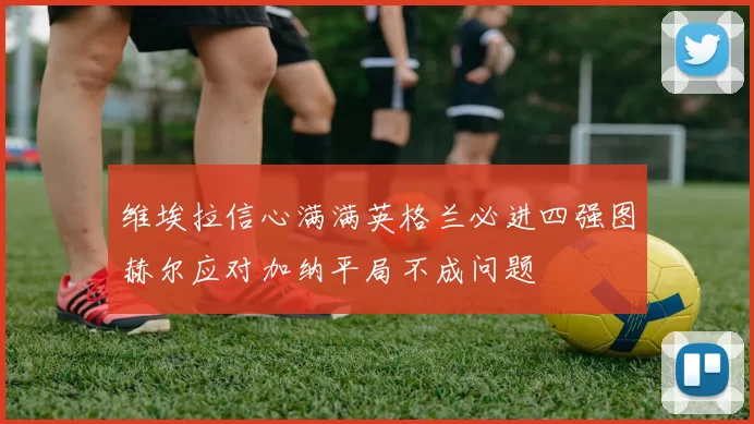 维埃拉信心满满英格兰必进四强图赫尔应对加纳平局不成问题