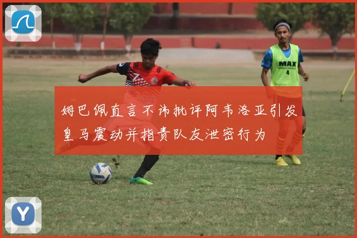 姆巴佩直言不讳批评阿韦洛亚引发皇马震动并指责队友泄密行为
