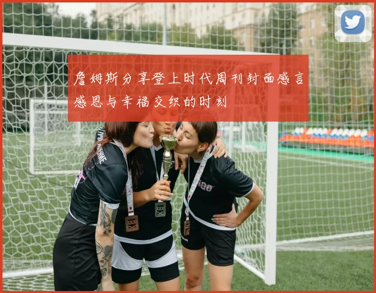 詹姆斯分享登上时代周刊封面感言感恩与幸福交织的时刻