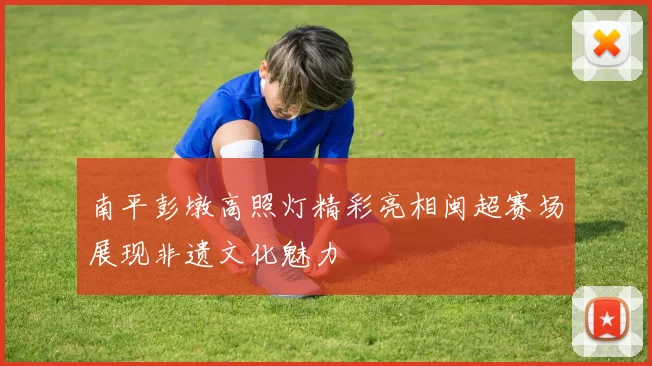 南平彭墩高照灯精彩亮相闽超赛场展现非遗文化魅力