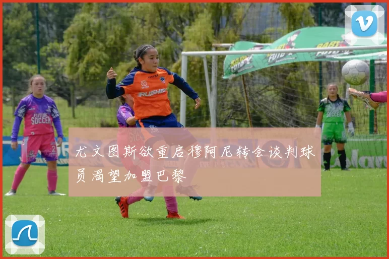 尤文图斯欲重启穆阿尼转会谈判球员渴望加盟巴黎
