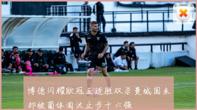 博德闪耀欧冠五连胜双杀曼城国米却被葡体淘汰止步十六强