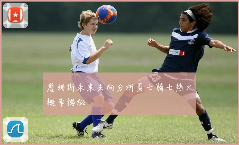 詹姆斯未来去向分析勇士骑士热火概率揭秘