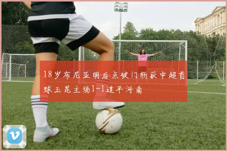 18岁布尼亚明后点破门斩获中超首球玉昆主场1-1追平河南