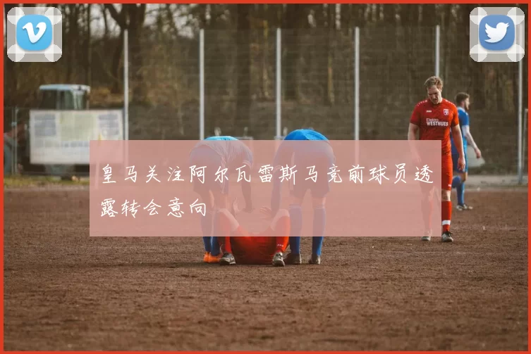 皇马关注阿尔瓦雷斯马竞前球员透露转会意向