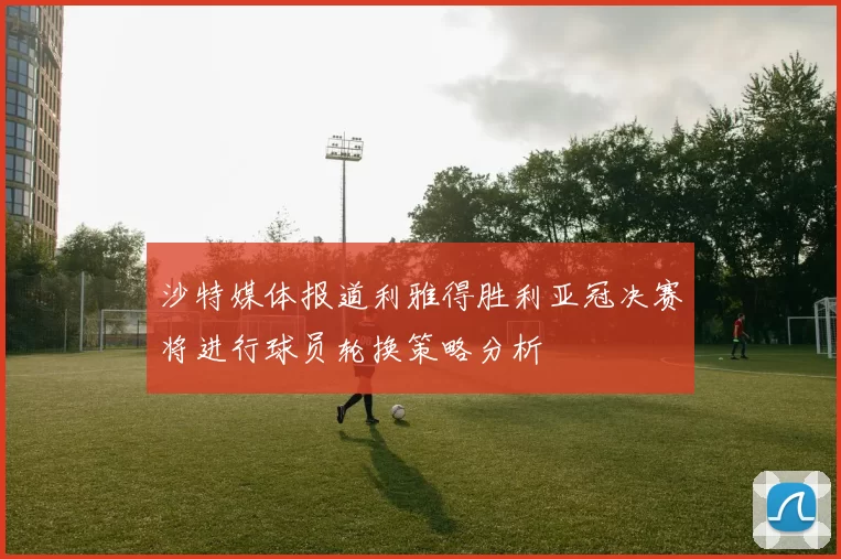 沙特媒体报道利雅得胜利亚冠决赛将进行球员轮换策略分析