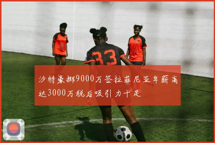 沙特豪掷9000万签拉菲尼亚年薪高达3000万税后吸引力十足