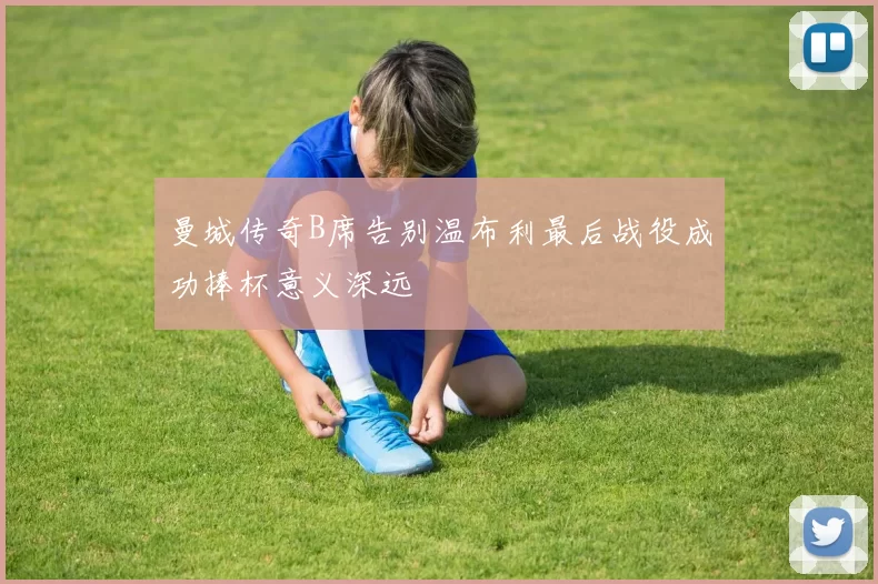 曼城传奇B席告别温布利最后战役成功捧杯意义深远