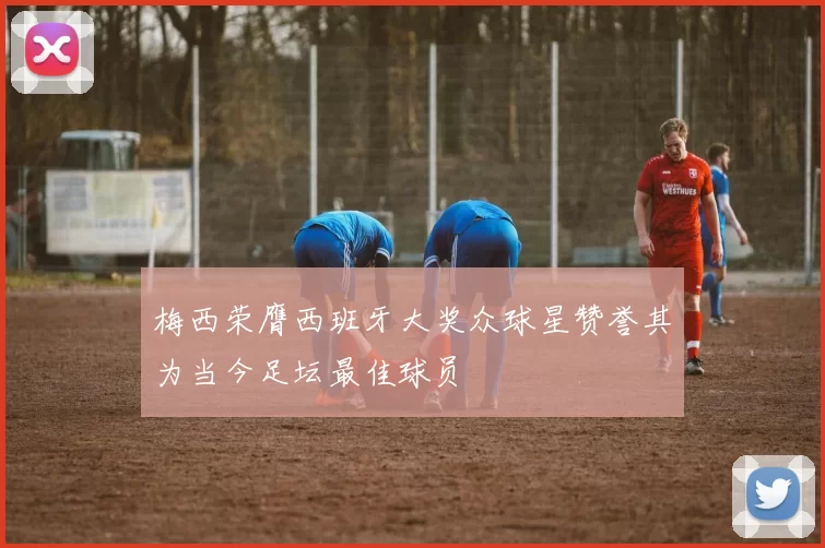 梅西荣膺西班牙大奖众球星赞誉其为当今足坛最佳球员