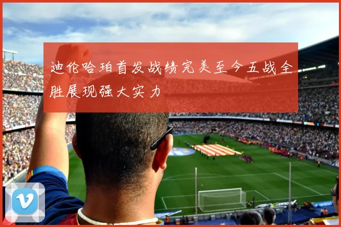 迪伦哈珀首发战绩完美至今五战全胜展现强大实力