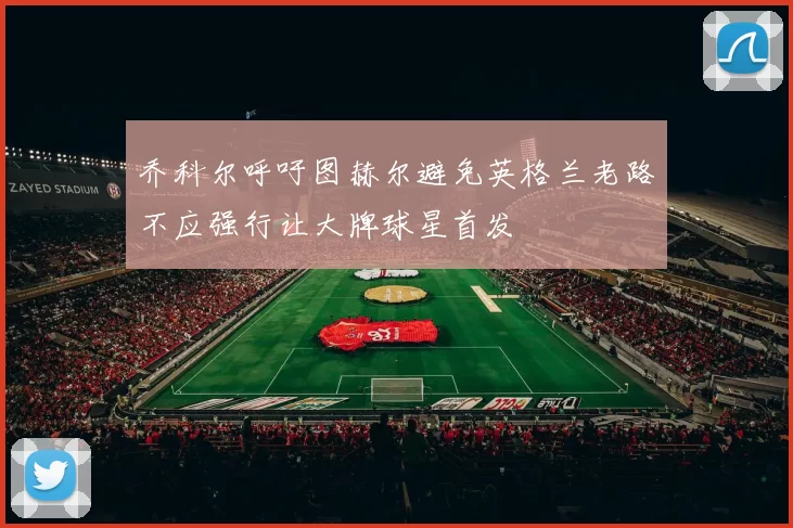 乔科尔呼吁图赫尔避免英格兰老路不应强行让大牌球星首发