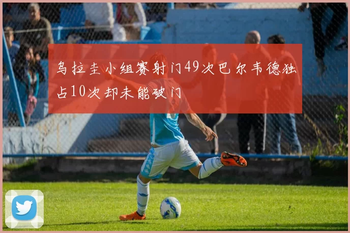 乌拉圭小组赛射门49次巴尔韦德独占10次却未能破门