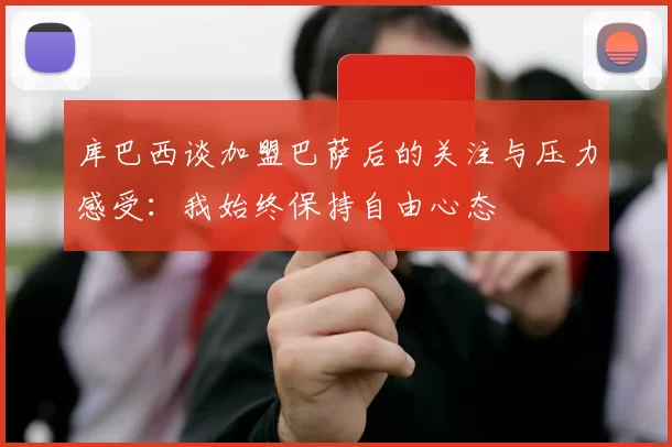 库巴西谈加盟巴萨后的关注与压力感受：我始终保持自由心态