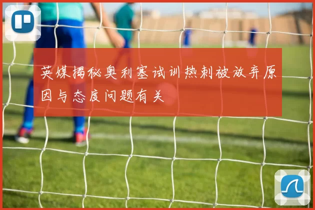 英媒揭秘奥利塞试训热刺被放弃原因与态度问题有关