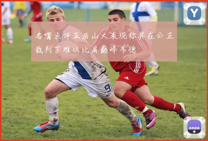 名嘴点评亚历山大表现称其在公正裁判下难以比肩巅峰韦德