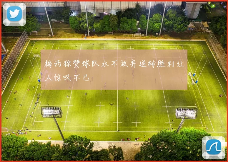 梅西称赞球队永不放弃逆转胜利让人惊叹不已