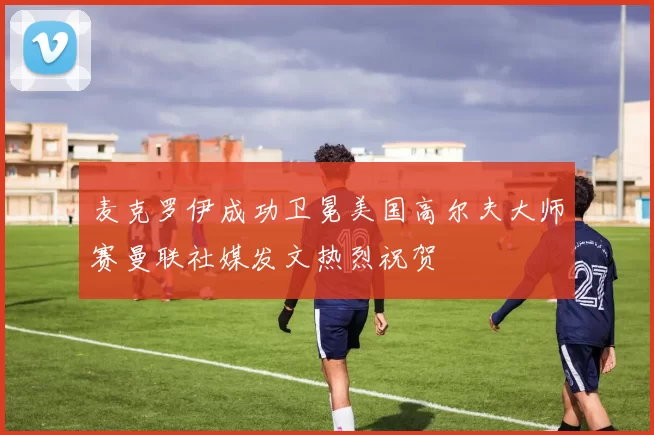 麦克罗伊成功卫冕美国高尔夫大师赛曼联社媒发文热烈祝贺
