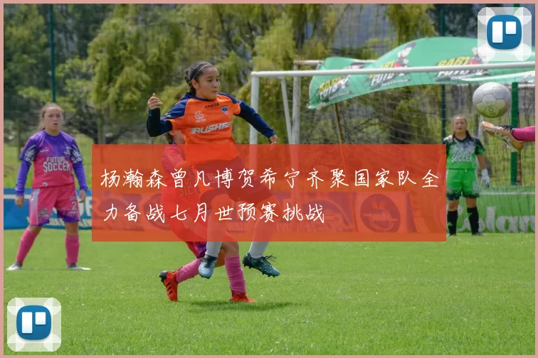 杨瀚森曾凡博贺希宁齐聚国家队全力备战七月世预赛挑战