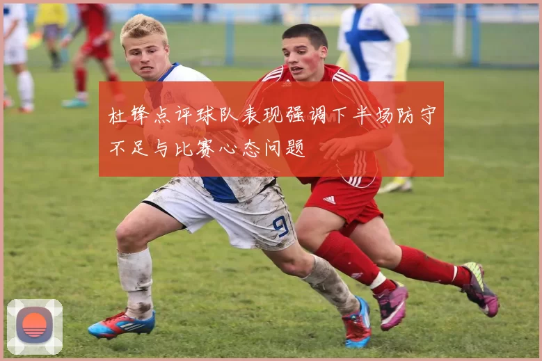杜锋点评球队表现强调下半场防守不足与比赛心态问题